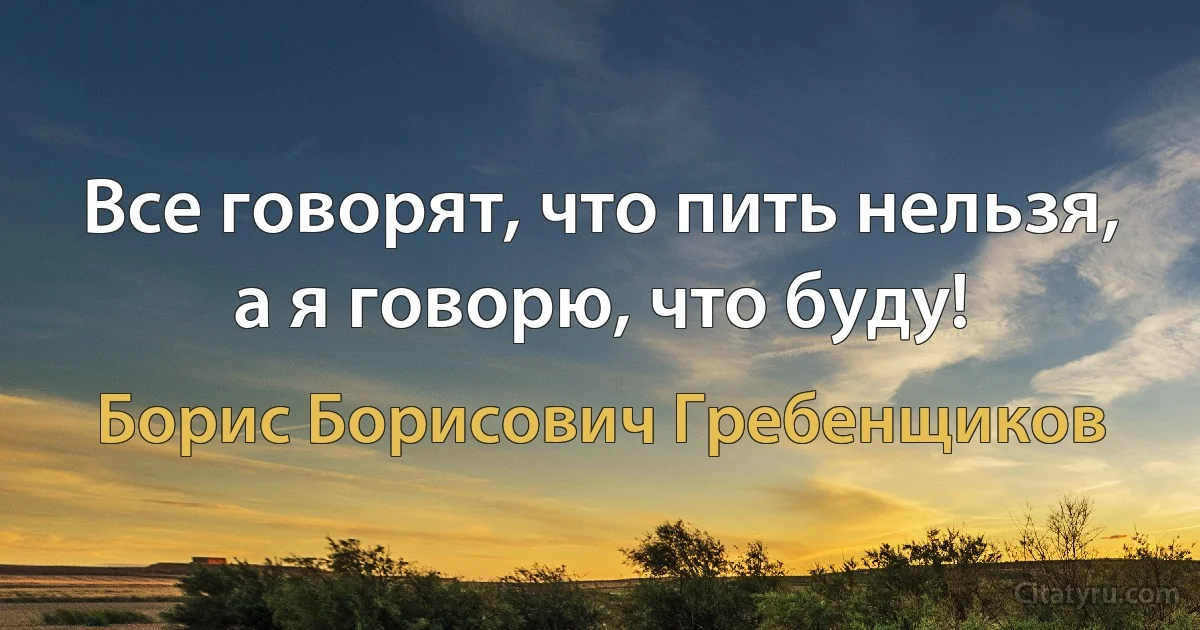 Все говорят, что пить нельзя, а я говорю, что буду! (Борис Борисович Гребенщиков)