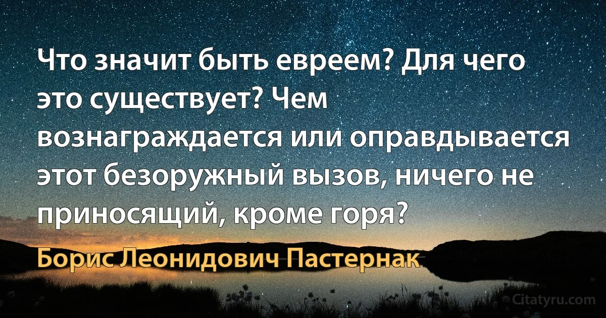 Что значит быть евреем? Для чего это существует? Чем вознаграждается или оправдывается этот безоружный вызов, ничего не приносящий, кроме горя? (Борис Леонидович Пастернак)