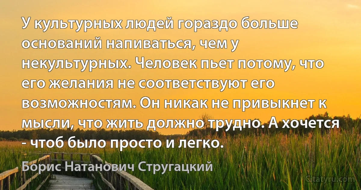 У культурных людей гораздо больше оснований напиваться, чем у некультурных. Человек пьет потому, что его желания не соответствуют его возможностям. Он никак не привыкнет к мысли, что жить должно трудно. А хочется - чтоб было просто и легко. (Борис Натанович Стругацкий)