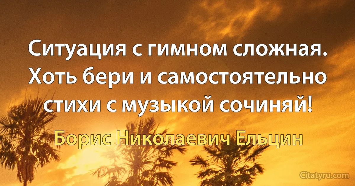 Ситуация с гимном сложная. Хоть бери и самостоятельно стихи с музыкой сочиняй! (Борис Николаевич Ельцин)