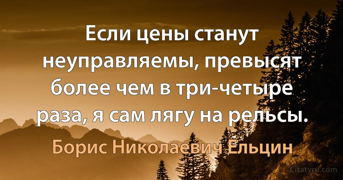 Если цены станут неуправляемы, превысят более чем в три-четыре раза, я сам лягу на рельсы. (Борис Николаевич Ельцин)