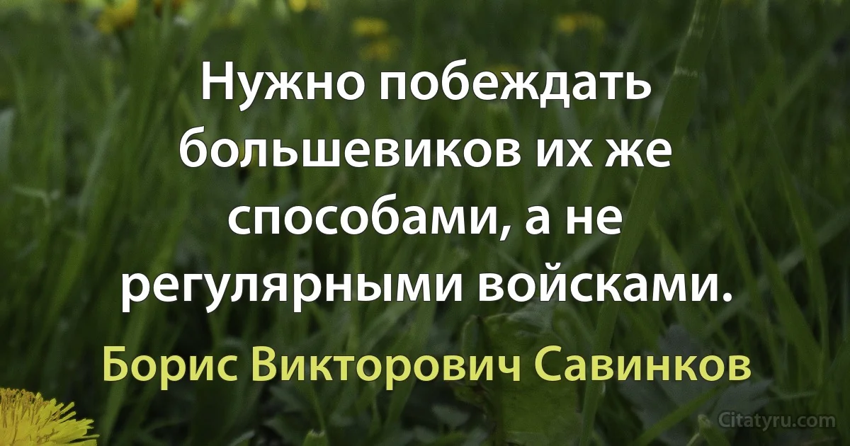 Нужно побеждать большевиков их же способами, а не регулярными войсками. (Борис Викторович Савинков)