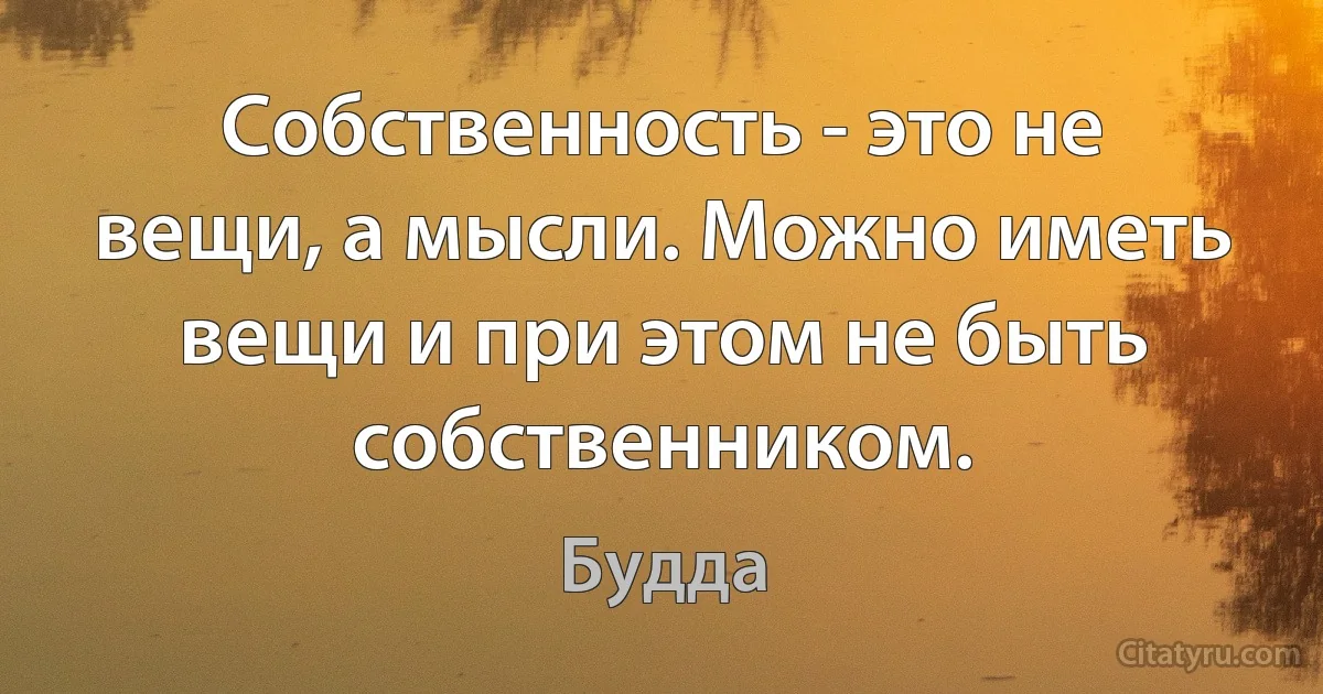 Собственность - это не вещи, а мысли. Можно иметь вещи и при этом не быть собственником. (Будда)