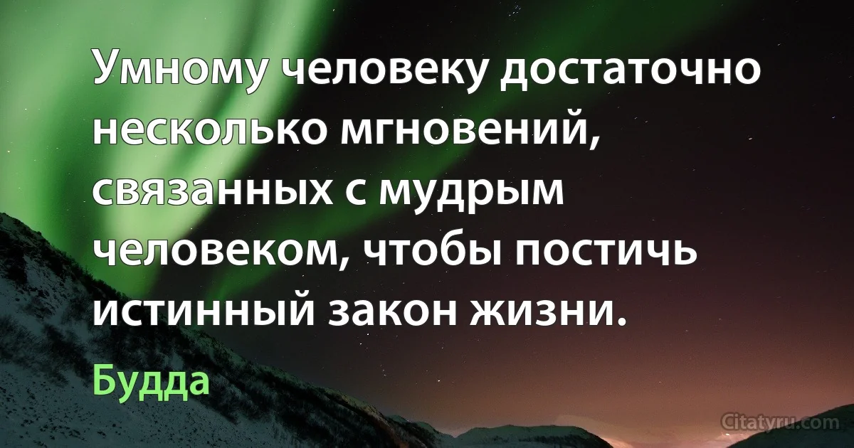 Умному человеку достаточно несколько мгновений, связанных с мудрым человеком, чтобы постичь истинный закон жизни. (Будда)