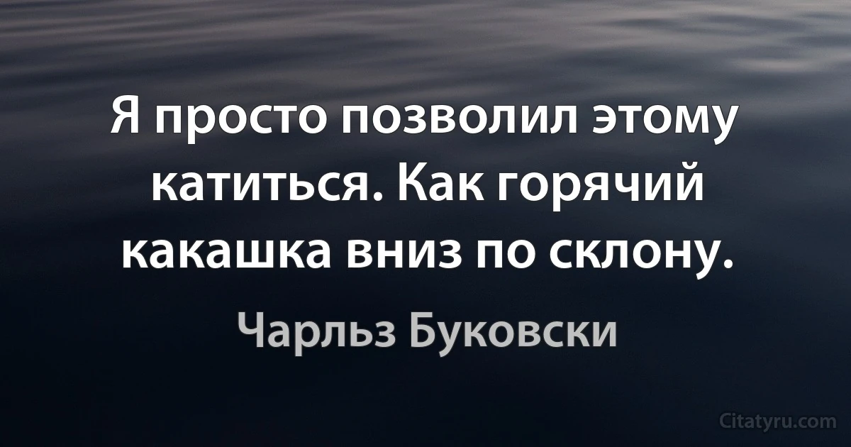 Я просто позволил этому катиться. Как горячий какашка вниз по склону. (Чарльз Буковски)