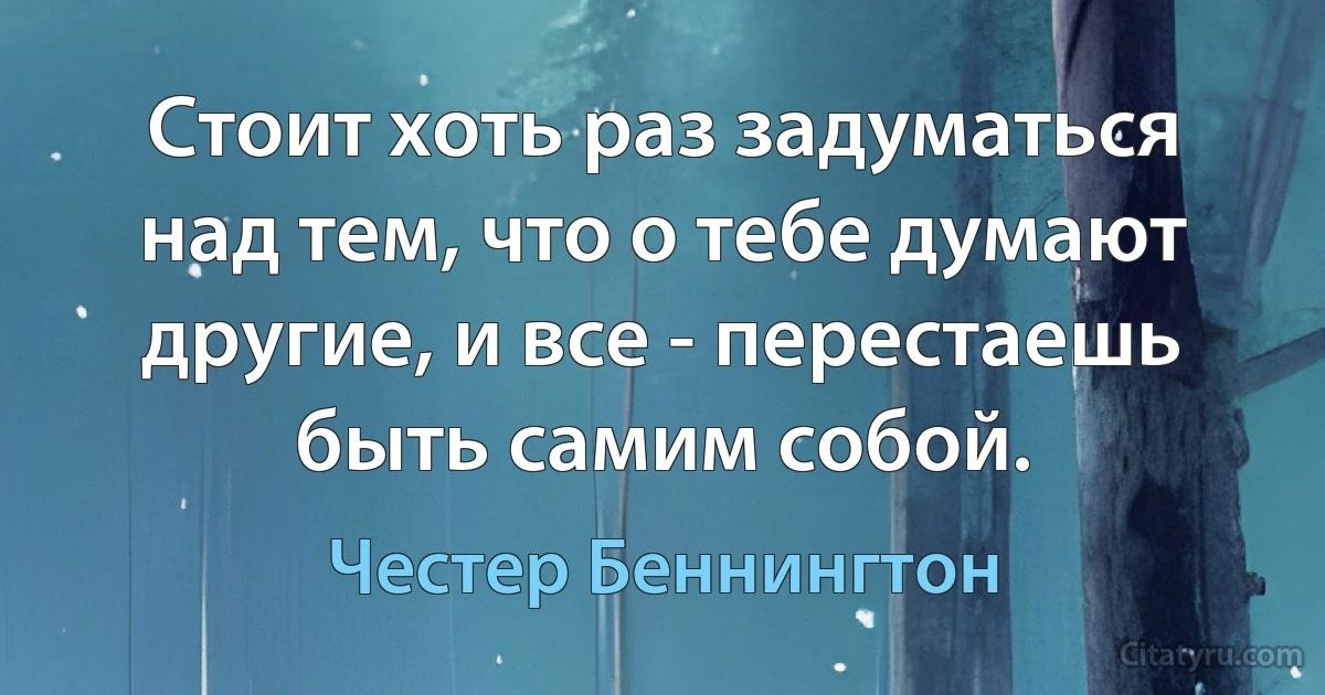 Стоит хоть раз задуматься над тем, что о тебе думают другие, и все - перестаешь быть самим собой. (Честер Беннингтон)