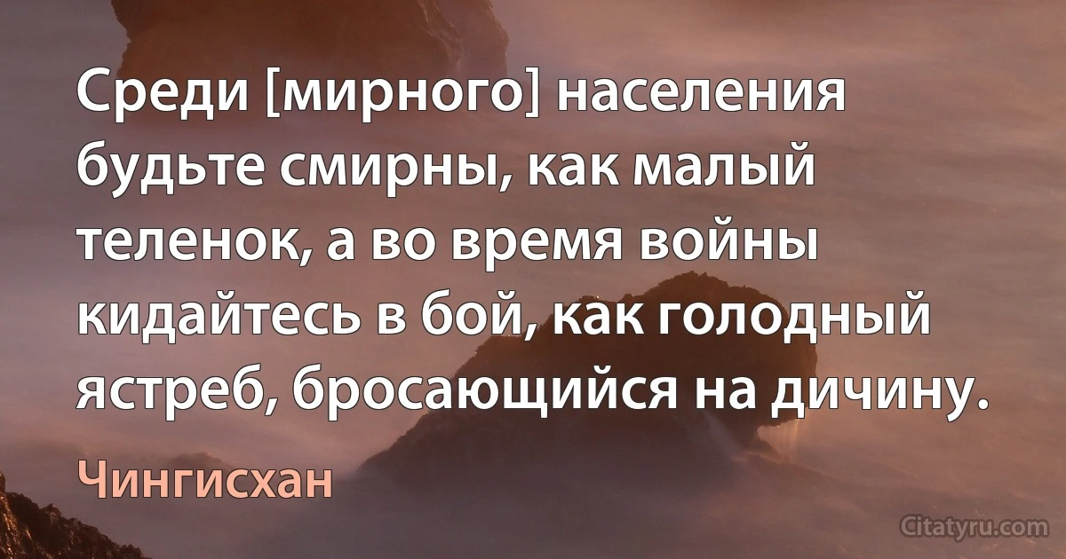 Среди [мирного] населения будьте смирны, как малый теленок, а во время войны кидайтесь в бой, как голодный ястреб, бросающийся на дичину. (Чингисхан)