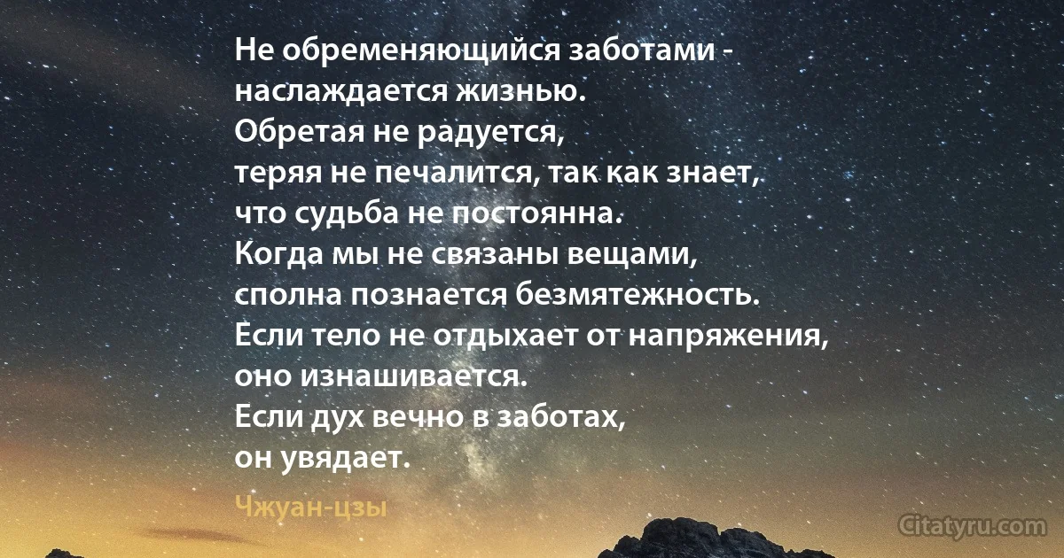 Не обременяющийся заботами -
наслаждается жизнью.
Обретая не радуется,
теряя не печалится, так как знает,
что судьба не постоянна.
Когда мы не связаны вещами,
сполна познается безмятежность.
Если тело не отдыхает от напряжения,
оно изнашивается.
Если дух вечно в заботах,
он увядает. (Чжуан-цзы)