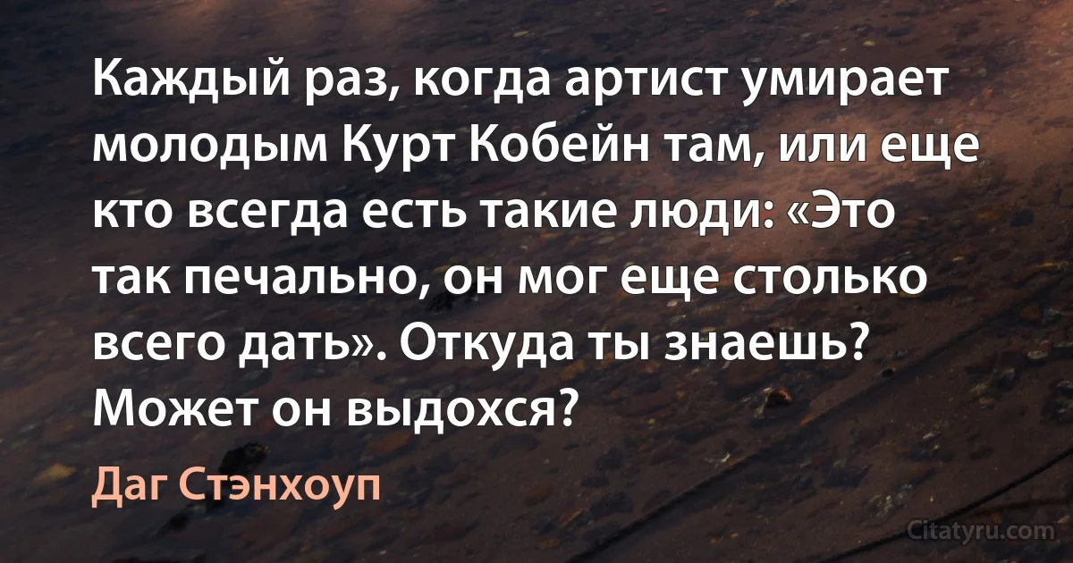 Каждый раз, когда артист умирает молодым Курт Кобейн там, или еще кто всегда есть такие люди: «Это так печально, он мог еще столько всего дать». Откуда ты знаешь? Может он выдохся? (Даг Стэнхоуп)