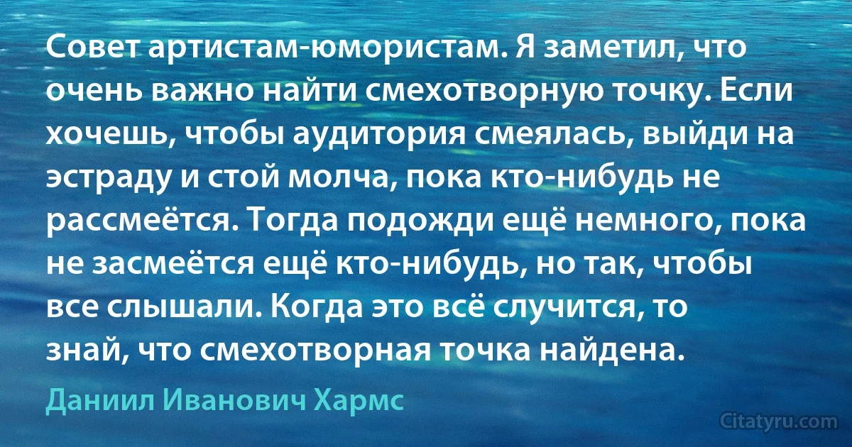 Совет артистам-юмористам. Я заметил, что очень важно найти смехотворную точку. Если хочешь, чтобы аудитория смеялась, выйди на эстраду и стой молча, пока кто-нибудь не рассмеётся. Тогда подожди ещё немного, пока не засмеётся ещё кто-нибудь, но так, чтобы все слышали. Когда это всё случится, то знай, что смехотворная точка найдена. (Даниил Иванович Хармс)