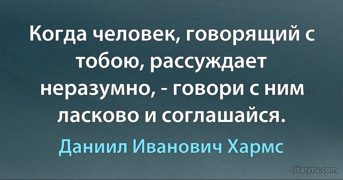 Когда человек, говорящий с тобою, рассуждает неразумно, - говори с ним ласково и соглашайся. (Даниил Иванович Хармс)