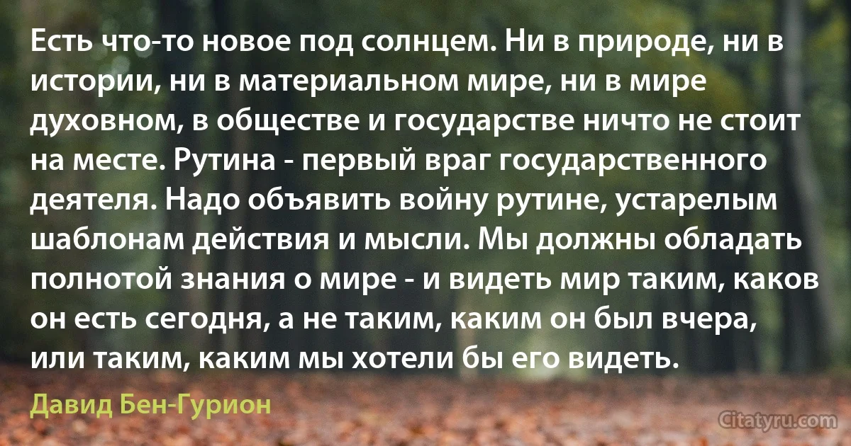 Есть что-то новое под солнцем. Ни в природе, ни в истории, ни в материальном мире, ни в мире духовном, в обществе и государстве ничто не стоит на месте. Рутина - первый враг государственного деятеля. Надо объявить войну рутине, устарелым шаблонам действия и мысли. Мы должны обладать полнотой знания о мире - и видеть мир таким, каков он есть сегодня, а не таким, каким он был вчера, или таким, каким мы хотели бы его видеть. (Давид Бен-Гурион)