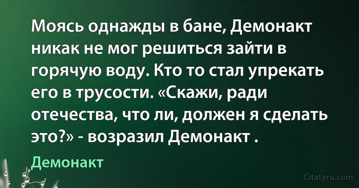 Моясь однажды в бане, Демонакт никак не мог решиться зайти в горячую воду. Кто то стал yпрекать его в трусости. «Скажи, ради отечества, что ли, должен я сделать это?» - возразил Демонакт . (Демонакт)