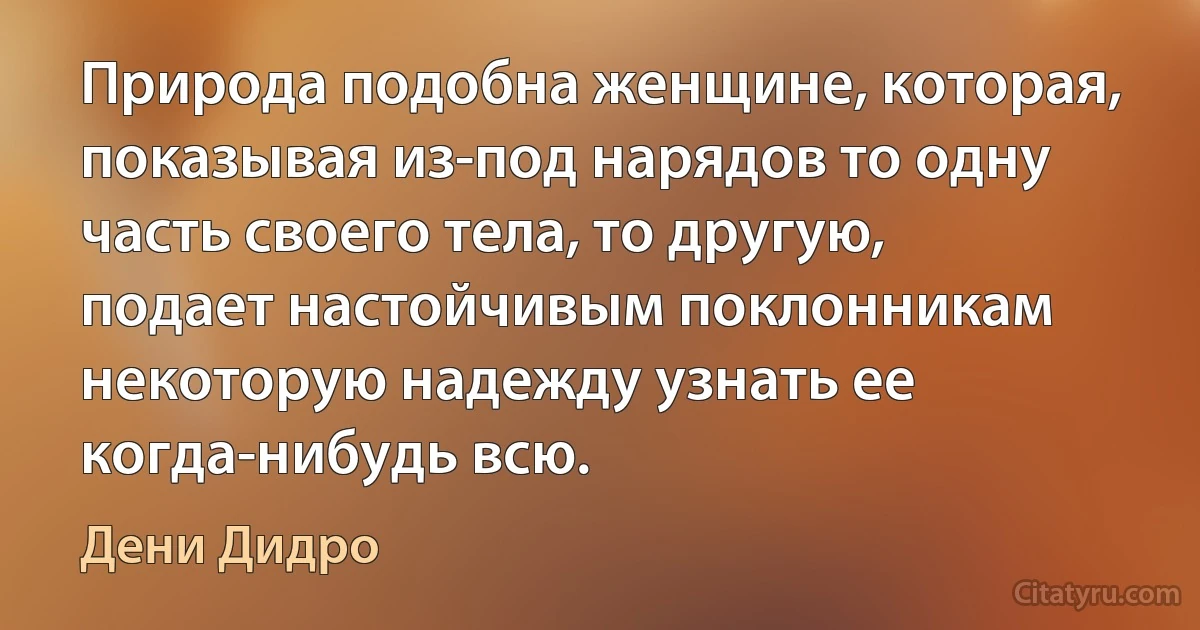 Природа подобна женщине, которая, показывая из-под нарядов то одну часть своего тела, то другую, подает настойчивым поклонникам некоторую надежду узнать ее когда-нибудь всю. (Дени Дидро)