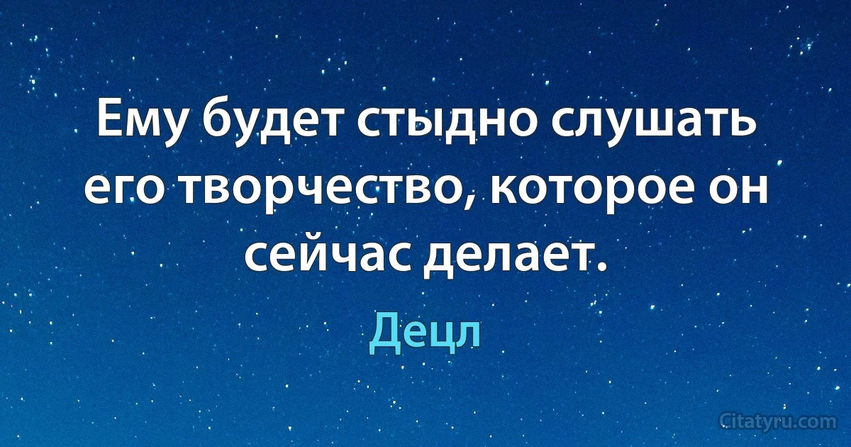 Ему будет стыдно слушать его творчество, которое он сейчас делает. (Децл)