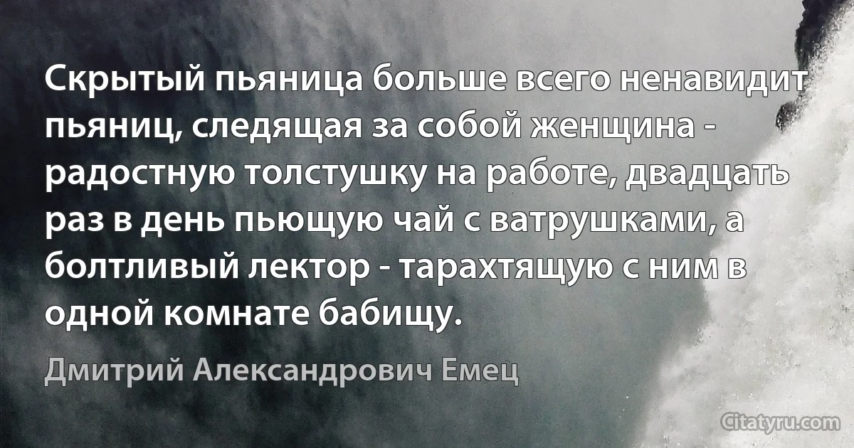 Скрытый пьяница больше всего ненавидит пьяниц, следящая за собой женщина - радостную толстушку на работе, двадцать раз в день пьющую чай с ватрушками, а болтливый лектор - тарахтящую с ним в одной комнате бабищу. (Дмитрий Александрович Емец)