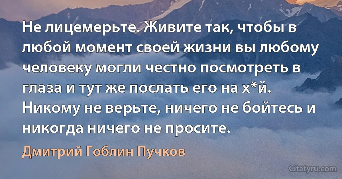 Не лицемерьте. Живите так, чтобы в любой момент своей жизни вы любому человеку могли честно посмотреть в глаза и тут же послать его на х*й. Никому не верьте, ничего не бойтесь и никогда ничего не просите. (Дмитрий Гоблин Пучков)