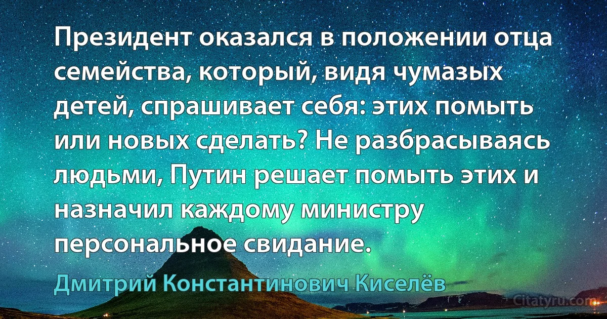 Президент оказался в положении отца семейства, который, видя чумазых детей, спрашивает себя: этих помыть или новых сделать? Не разбрасываясь людьми, Путин решает помыть этих и назначил каждому министру персональное свидание. (Дмитрий Константинович Киселёв)