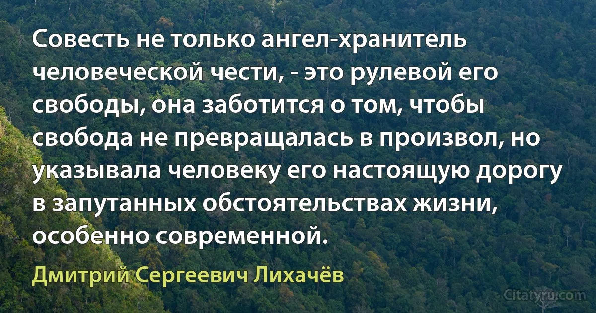 Совесть не только ангел-хранитель человеческой чести, - это рулевой его свободы, она заботится о том, чтобы свобода не превращалась в произвол, но указывала человеку его настоящую дорогу в запутанных обстоятельствах жизни, особенно современной. (Дмитрий Сергеевич Лихачёв)