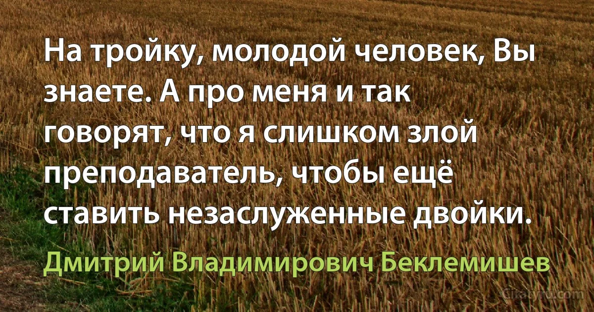 На тройку, молодой человек, Вы знаете. А про меня и так говорят, что я слишком злой преподаватель, чтобы ещё ставить незаслуженные двойки. (Дмитрий Владимирович Беклемишев)