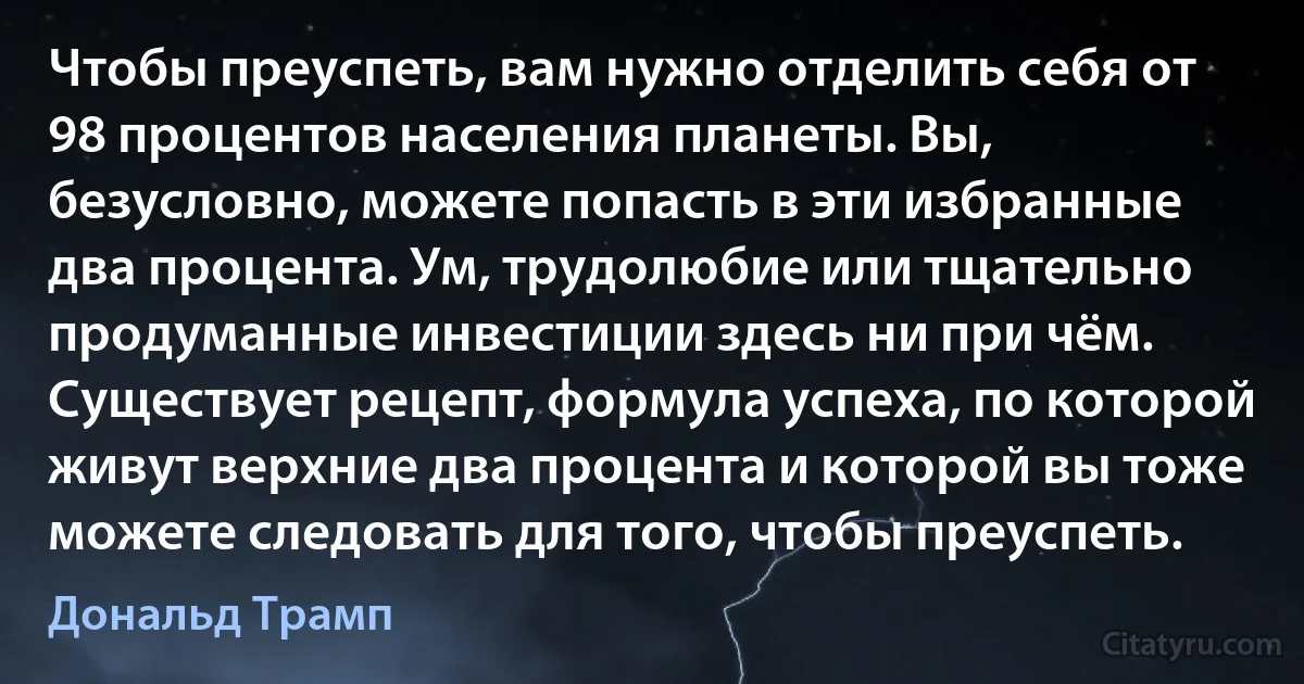 Чтобы преуспеть, вам нужно отделить себя от 98 процентов населения планеты. Вы, безусловно, можете попасть в эти избранные два процента. Ум, трудолюбие или тщательно продуманные инвестиции здесь ни при чём. Существует рецепт, формула успеха, по которой живут верхние два процента и которой вы тоже можете следовать для того, чтобы преуспеть. (Дональд Трамп)