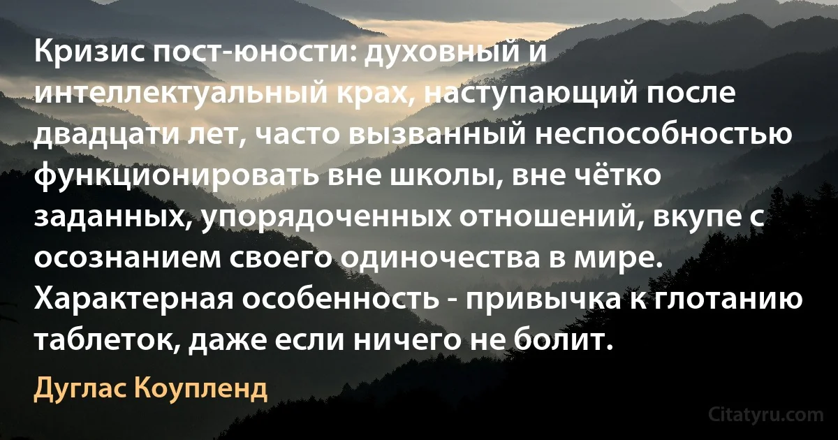 Кризис пост-юности: духовный и интеллектуальный крах, наступающий после двадцати лет, часто вызванный неспособностью функционировать вне школы, вне чётко заданных, упорядоченных отношений, вкупе с осознанием своего одиночества в мире. Характерная особенность - привычка к глотанию таблеток, даже если ничего не болит. (Дуглас Коупленд)