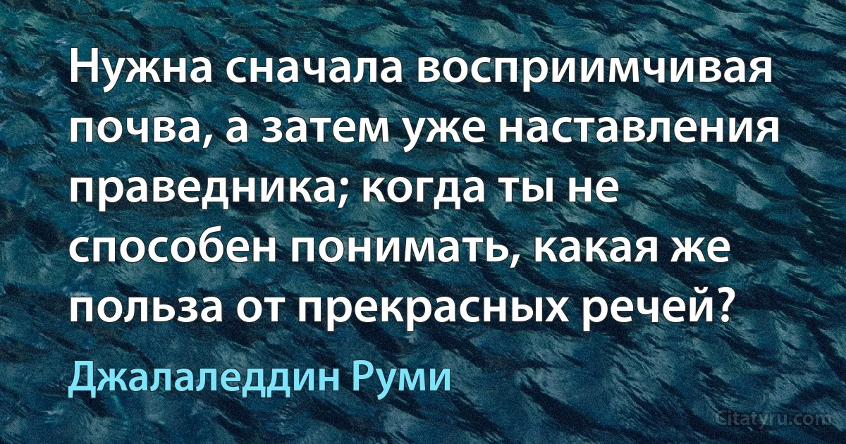 Нужна сначала восприимчивая почва, а затем уже наставления праведника; когда ты не способен понимать, какая же польза от прекрасных речей? (Джалаледдин Руми)