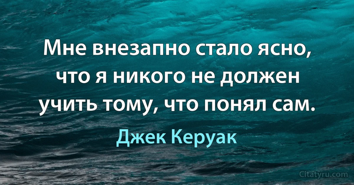 Мне внезапно стало ясно, что я никого не должен учить тому, что понял сам. (Джек Керуак)