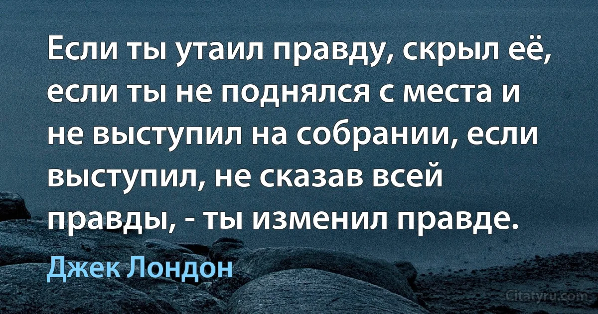 Если ты утаил правду, скрыл её, если ты не поднялся с места и не выступил на собрании, если выступил, не сказав всей правды, - ты изменил правде. (Джек Лондон)