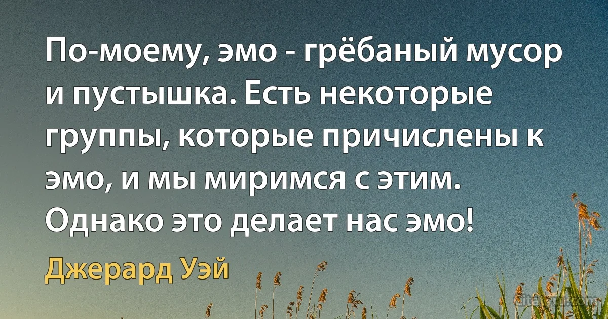 По-моему, эмо - грёбаный мусор и пустышка. Есть некоторые группы, которые причислены к эмо, и мы миримся с этим. Однако это делает нас эмо! (Джерард Уэй)