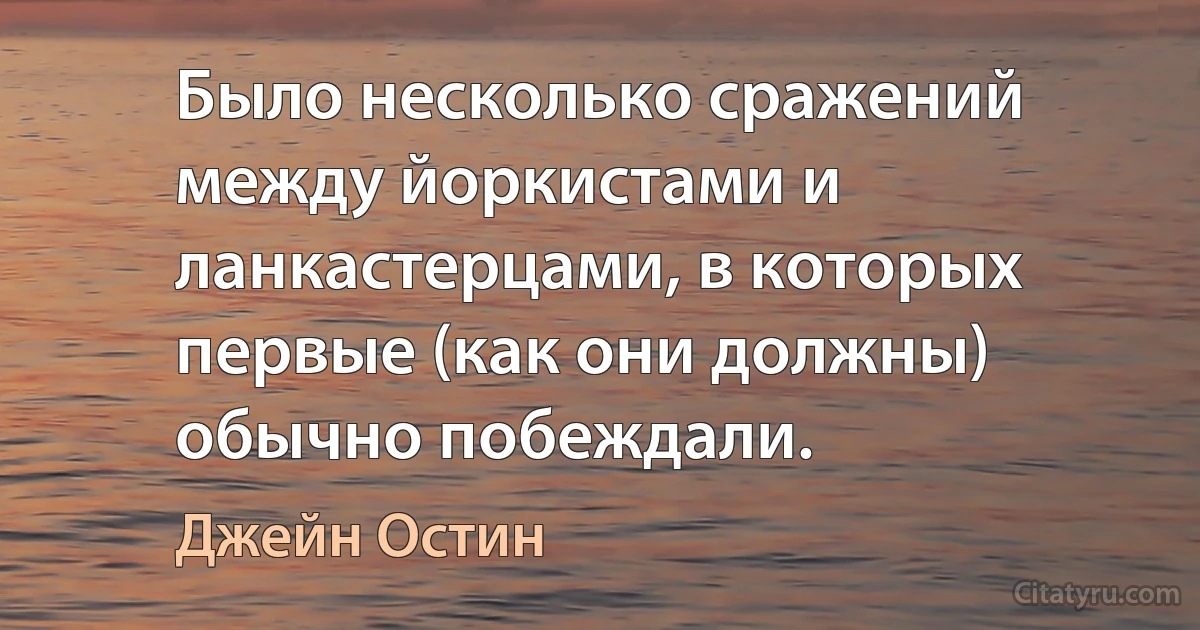 Было несколько сражений между йоркистами и ланкастерцами, в которых первые (как они должны) обычно побеждали. (Джейн Остин)