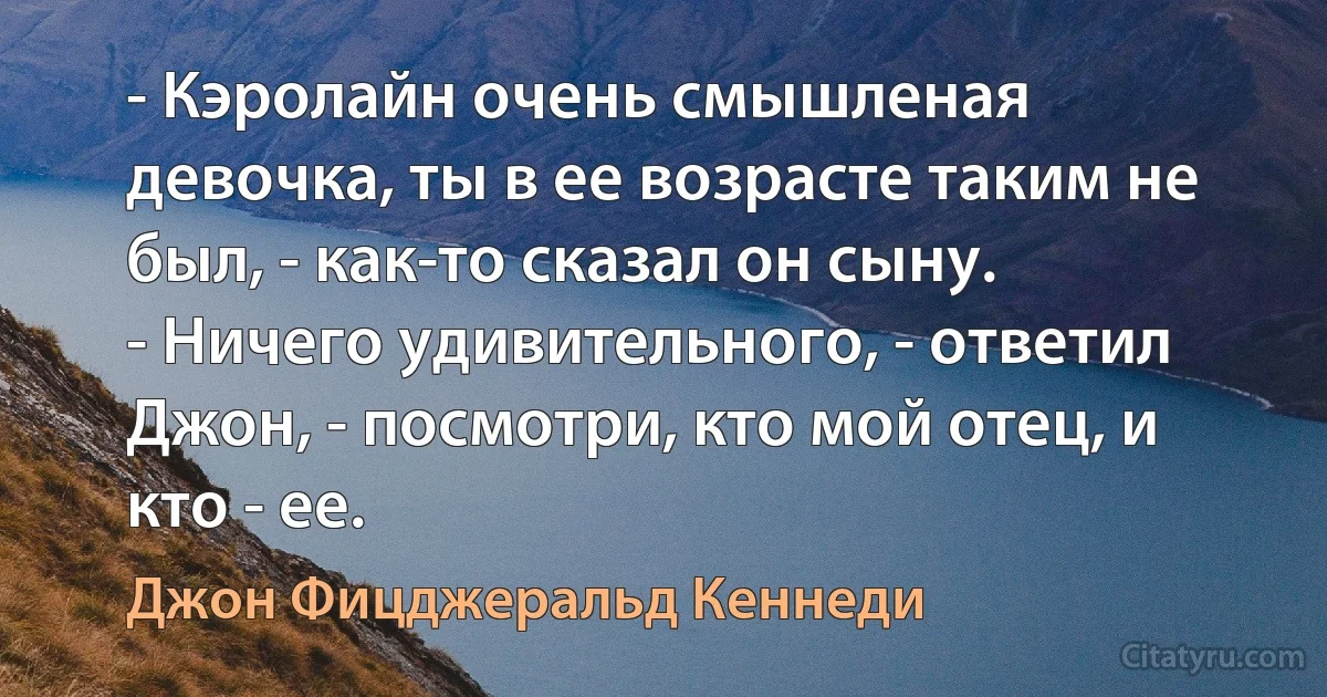 - Кэролайн очень смышленая девочка, ты в ее возрасте таким не был, - как-то сказал он сыну.
- Ничего удивительного, - ответил Джон, - посмотри, кто мой отец, и кто - ее. (Джон Фицджеральд Кеннеди)