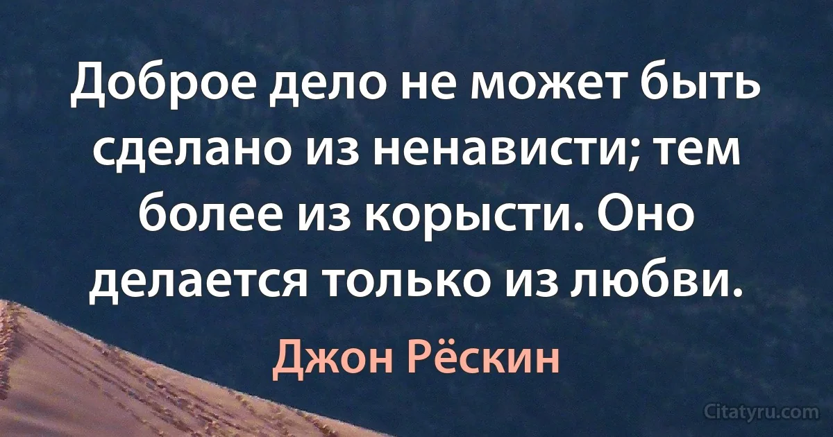 Доброе дело не может быть сделано из ненависти; тем более из корысти. Оно делается только из любви. (Джон Рёскин)