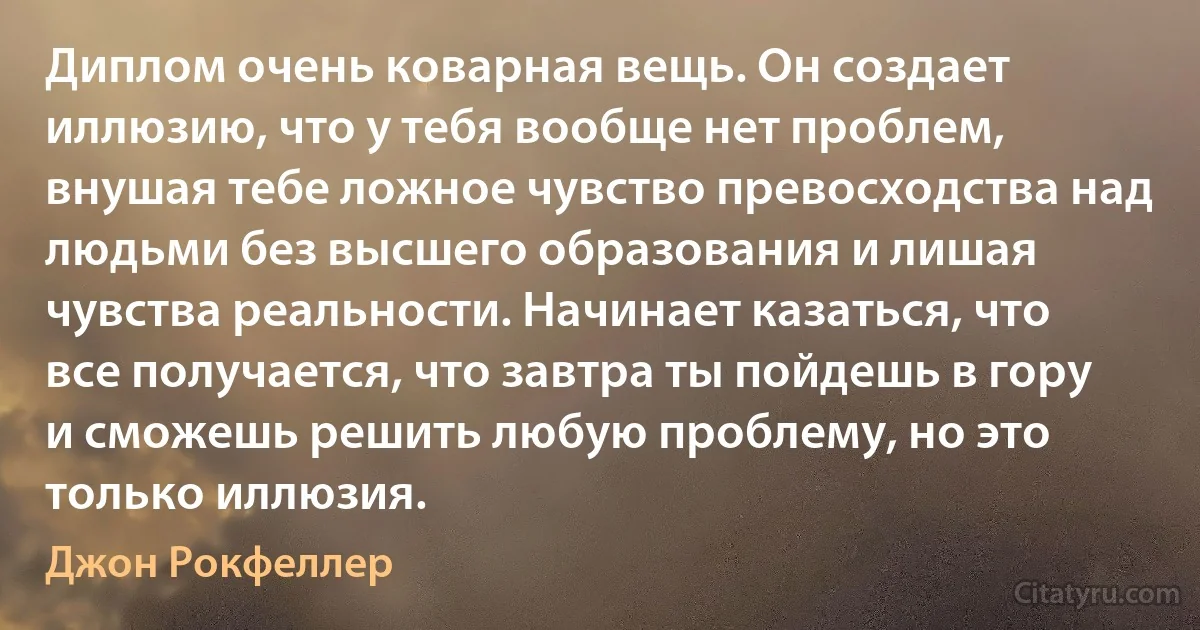 Диплом очень коварная вещь. Он создает иллюзию, что у тебя вообще нет проблем, внушая тебе ложное чувство превосходства над людьми без высшего образования и лишая чувства реальности. Начинает казаться, что все получается, что завтра ты пойдешь в гору и сможешь решить любую проблему, но это только иллюзия. (Джон Рокфеллер)