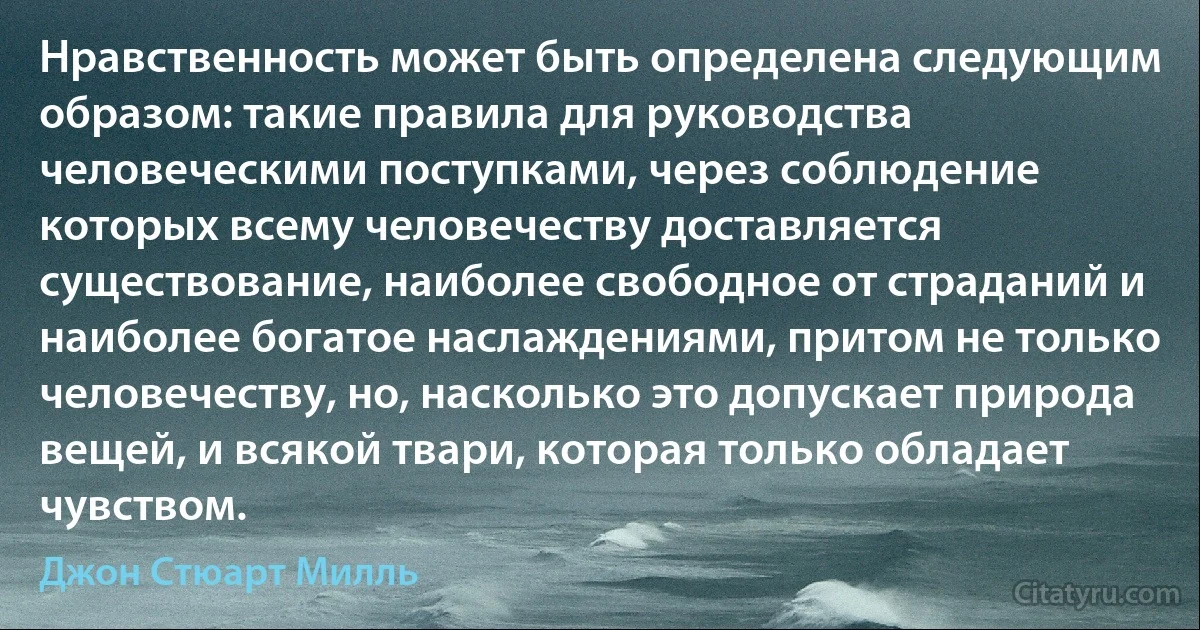 Нравственность может быть определена следующим образом: такие правила для руководства человеческими поступками, через соблюдение которых всему человечеству доставляется существование, наиболее свободное от страданий и наиболее богатое наслаждениями, притом не только человечеству, но, насколько это допускает природа вещей, и всякой твари, которая только обладает чувством. (Джон Стюарт Милль)