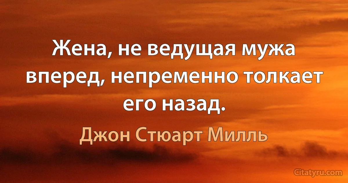 Жена, не ведущая мужа вперед, непременно толкает его назад. (Джон Стюарт Милль)