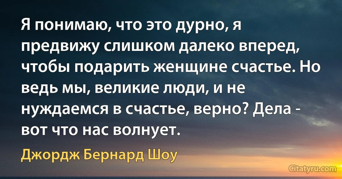 Я понимаю, что это дурно, я предвижу слишком далеко вперед, чтобы подарить женщине счастье. Но ведь мы, великие люди, и не нуждаемся в счастье, верно? Дела - вот что нас волнует. (Джордж Бернард Шоу)