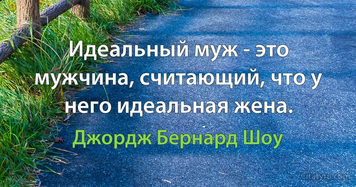 Идеальный муж - это мужчина, считающий, что у него идеальная жена. (Джордж Бернард Шоу)