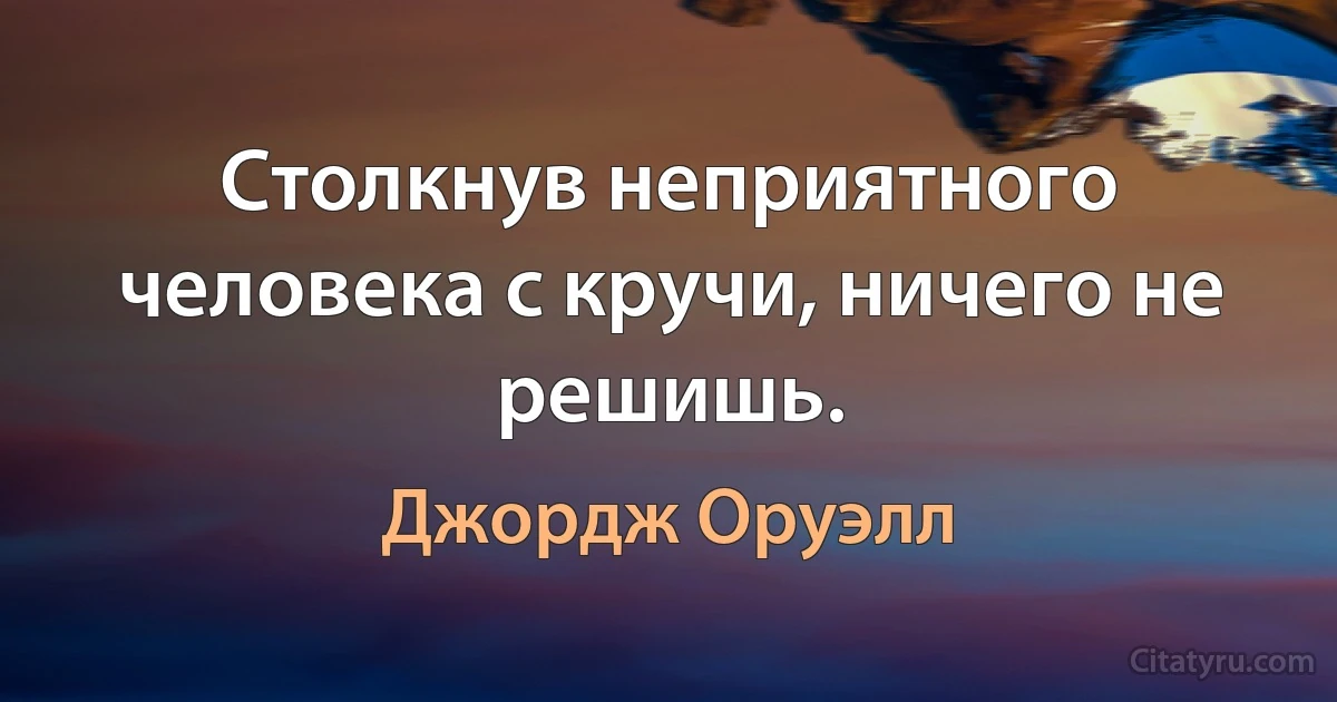 Столкнув неприятного человека с кручи, ничего не решишь. (Джордж Оруэлл)