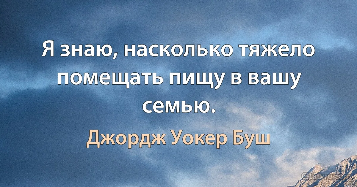 Я знаю, насколько тяжело помещать пищу в вашу семью. (Джордж Уокер Буш)