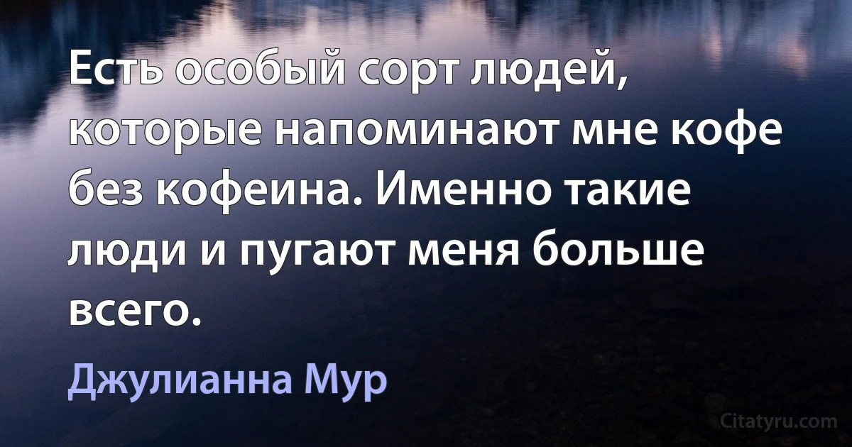 Есть особый сорт людей, которые напоминают мне кофе без кофеина. Именно такие люди и пугают меня больше всего. (Джулианна Мур)