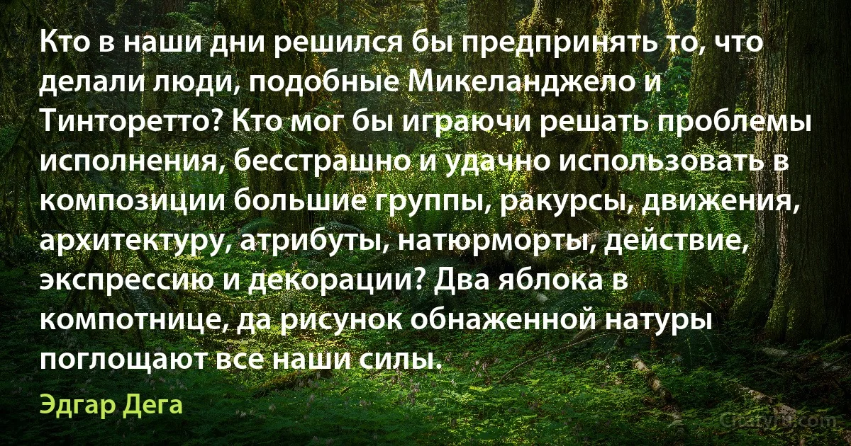 Кто в наши дни решился бы предпринять то, что делали люди, подобные Микеланджело и Тинторетто? Кто мог бы играючи решать проблемы исполнения, бесстрашно и удачно использовать в композиции большие группы, ракурсы, движения, архитектуру, атрибуты, натюрморты, действие, экспрессию и декорации? Два яблока в компотнице, да рисунок обнаженной натуры поглощают все наши силы. (Эдгар Дега)