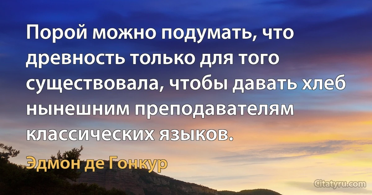 Порой можно подумать, что древность только для того существовала, чтобы давать хлеб нынешним преподавателям классических языков. (Эдмон де Гонкур)