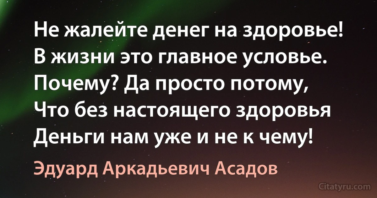 Не жалейте денег на здоровье! 
В жизни это главное условье. 
Почему? Да просто потому, 
Что без настоящего здоровья 
Деньги нам уже и не к чему! (Эдуард Аркадьевич Асадов)