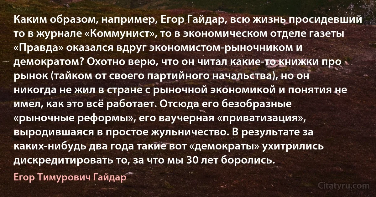 Каким образом, например, Егор Гайдар, всю жизнь просидевший то в журнале «Коммунист», то в экономическом отделе газеты «Правда» оказался вдруг экономистом-рыночником и демократом? Охотно верю, что он читал какие-то книжки про рынок (тайком от своего партийного начальства), но он никогда не жил в стране с рыночной экономикой и понятия не имел, как это всё работает. Отсюда его безобразные «рыночные реформы», его ваучерная «приватизация», выродившаяся в простое жульничество. В результате за каких-нибудь два года такие вот «демократы» ухитрились дискредитировать то, за что мы 30 лет боролись. (Егор Тимурович Гайдар)