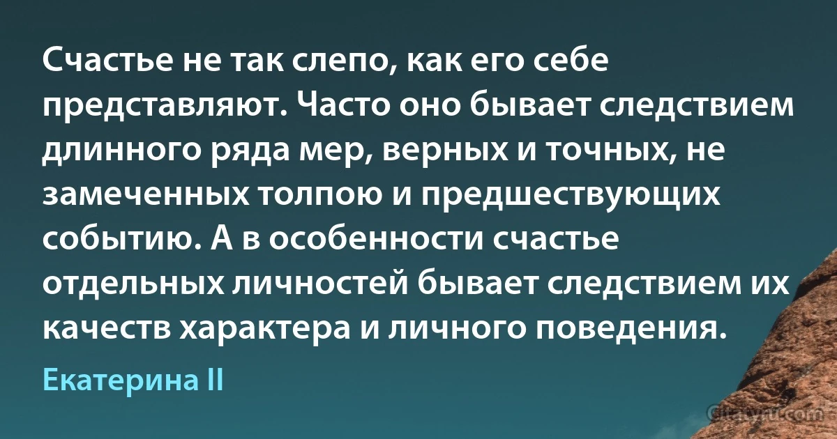 Счастье не так слепо, как его себе представляют. Часто оно бывает следствием длинного ряда мер, верных и точных, не замеченных толпою и предшествующих событию. А в особенности счастье отдельных личностей бывает следствием их качеств характера и личного поведения. (Екатерина II)