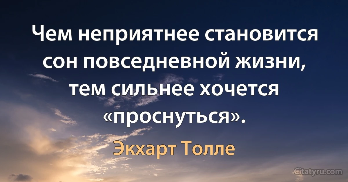 Чем неприятнее становится сон повседневной жизни, тем сильнее хочется «проснуться». (Экхарт Толле)