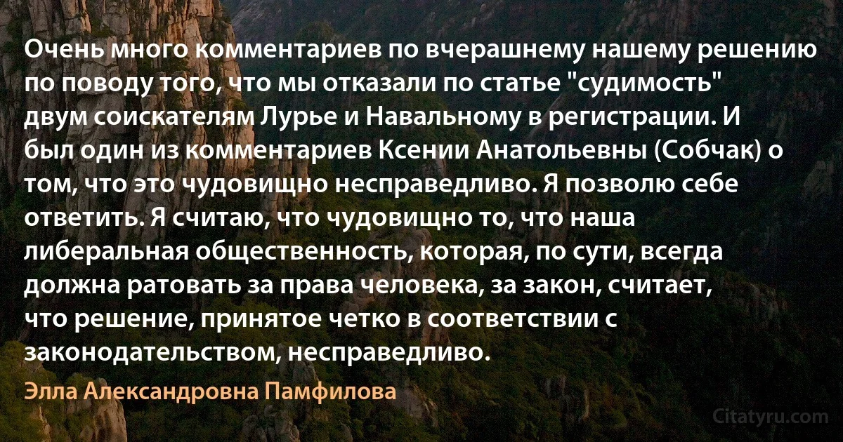 Очень много комментариев по вчерашнему нашему решению по поводу того, что мы отказали по статье "судимость" двум соискателям Лурье и Навальному в регистрации. И был один из комментариев Ксении Анатольевны (Собчак) о том, что это чудовищно несправедливо. Я позволю себе ответить. Я считаю, что чудовищно то, что наша либеральная общественность, которая, по сути, всегда должна ратовать за права человека, за закон, считает, что решение, принятое четко в соответствии с законодательством, несправедливо. (Элла Александровна Памфилова)