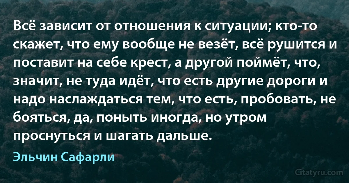 Всё зависит от отношения к ситуации; кто-то скажет, что ему вообще не везёт, всё рушится и поставит на себе крест, а другой поймёт, что, значит, не туда идёт, что есть другие дороги и надо наслаждаться тем, что есть, пробовать, не бояться, да, поныть иногда, но утром проснуться и шагать дальше. (Эльчин Сафарли)