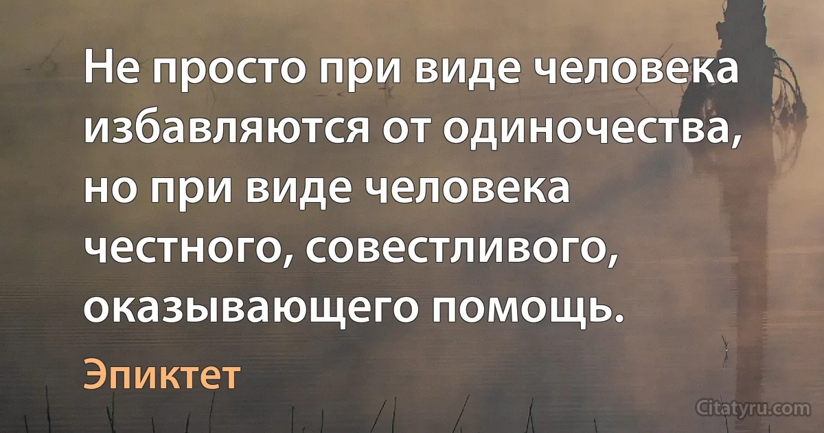 Не просто при виде человека избавляются от одиночества, но при виде человека честного, совестливого, оказывающего помощь. (Эпиктет)